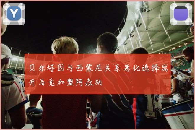 贝尔塔因与西蒙尼关系恶化选择离开马竞加盟阿森纳
