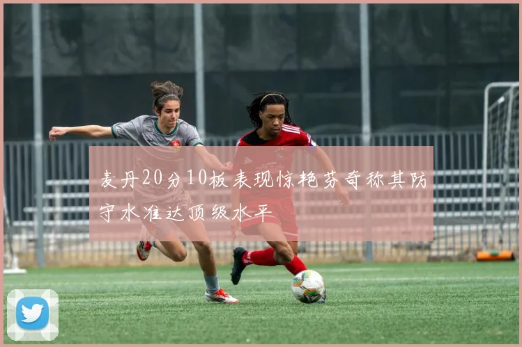麦丹20分10板表现惊艳芬奇称其防守水准达顶级水平