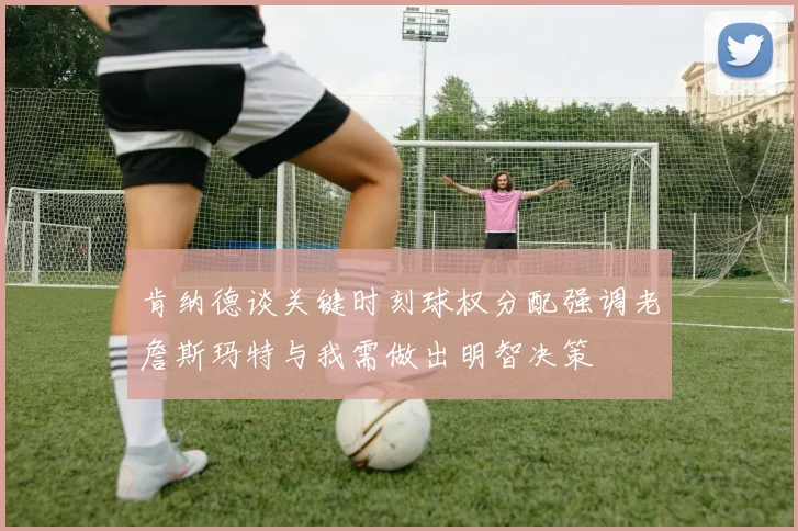 肯纳德谈关键时刻球权分配强调老詹斯玛特与我需做出明智决策