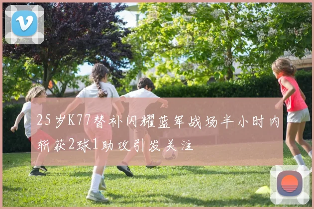 25岁K77替补闪耀蓝军战场半小时内斩获2球1助攻引发关注