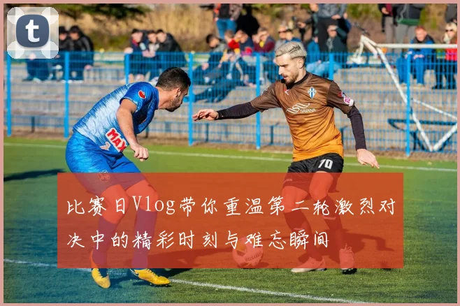 比赛日Vlog带你重温第二轮激烈对决中的精彩时刻与难忘瞬间