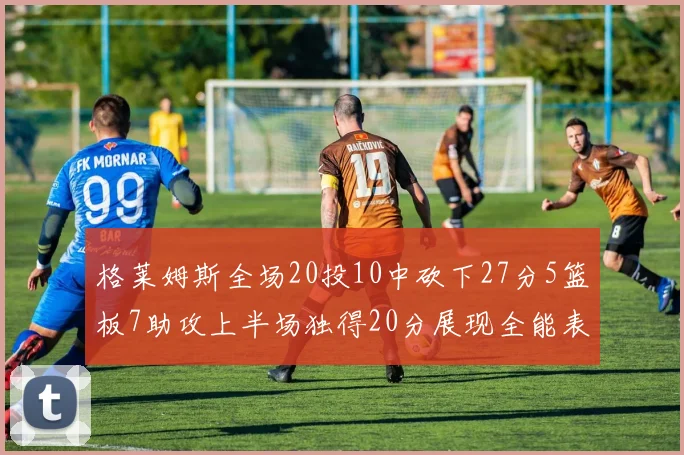 格莱姆斯全场20投10中砍下27分5篮板7助攻上半场独得20分展现全能表现