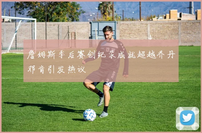詹姆斯季后赛创纪录成就超越乔丹邓肯引发热议