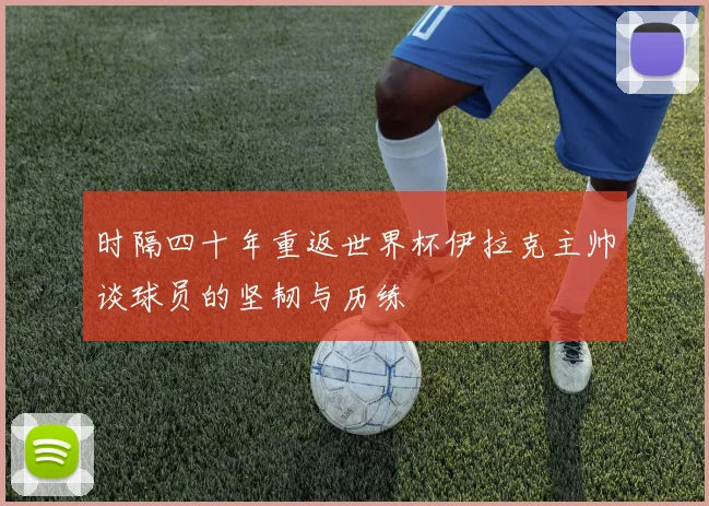 时隔四十年重返世界杯伊拉克主帅谈球员的坚韧与历练