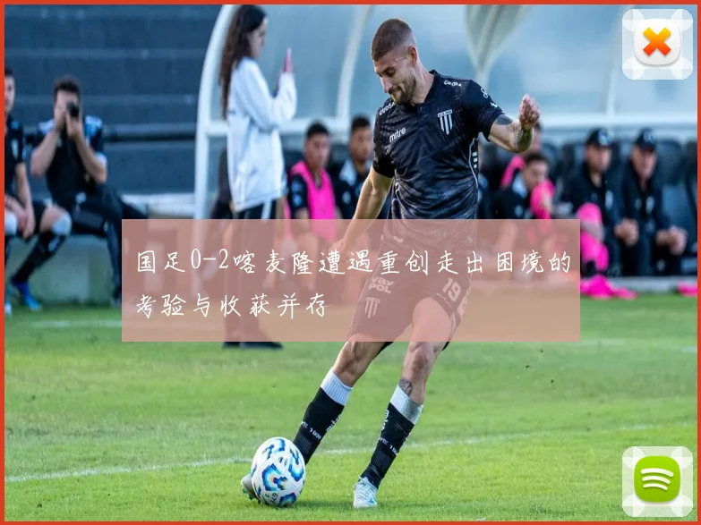 国足0-2喀麦隆遭遇重创走出困境的考验与收获并存