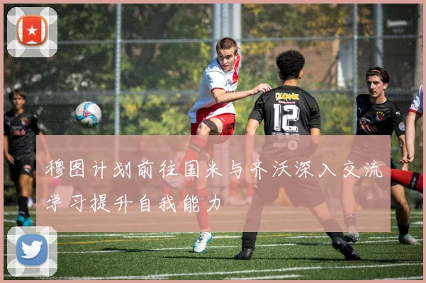穆图计划前往国米与齐沃深入交流学习提升自我能力