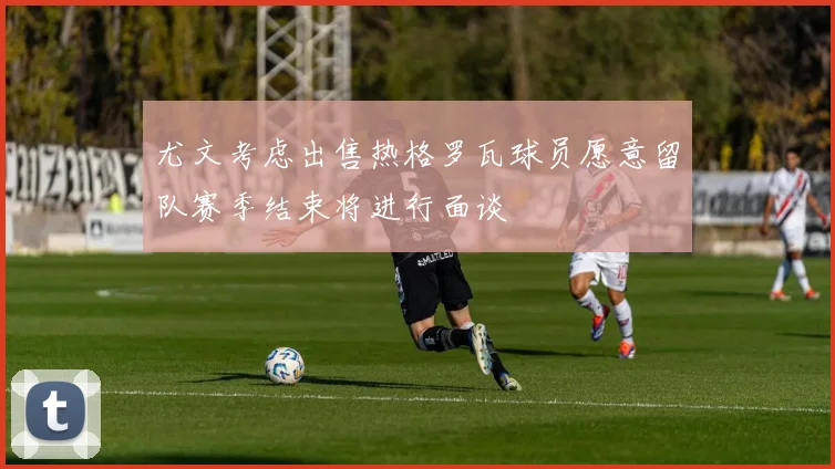 尤文考虑出售热格罗瓦球员愿意留队赛季结束将进行面谈