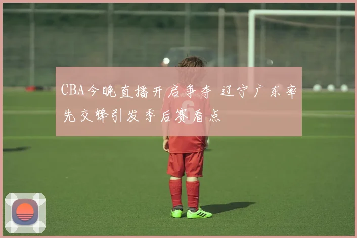CBA今晚直播开启争夺 辽宁广东率先交锋引发季后赛看点